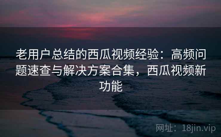 老用户总结的西瓜视频经验：高频问题速查与解决方案合集，西瓜视频新功能