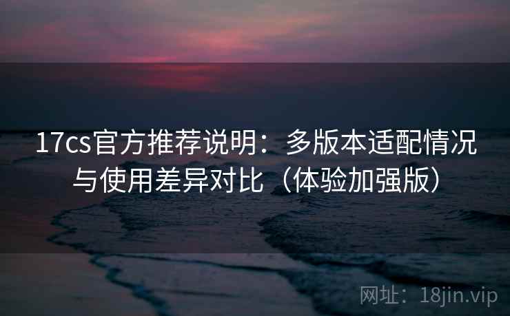 17cs官方推荐说明：多版本适配情况与使用差异对比（体验加强版）