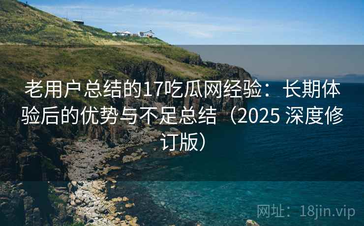 老用户总结的17吃瓜网经验：长期体验后的优势与不足总结（2025 深度修订版）