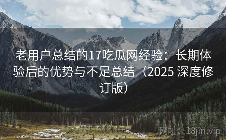 老用户总结的17吃瓜网经验：长期体验后的优势与不足总结（2025 深度修订版）