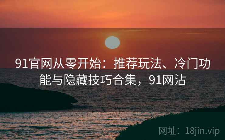 91官网从零开始：推荐玩法、冷门功能与隐藏技巧合集，91网沾