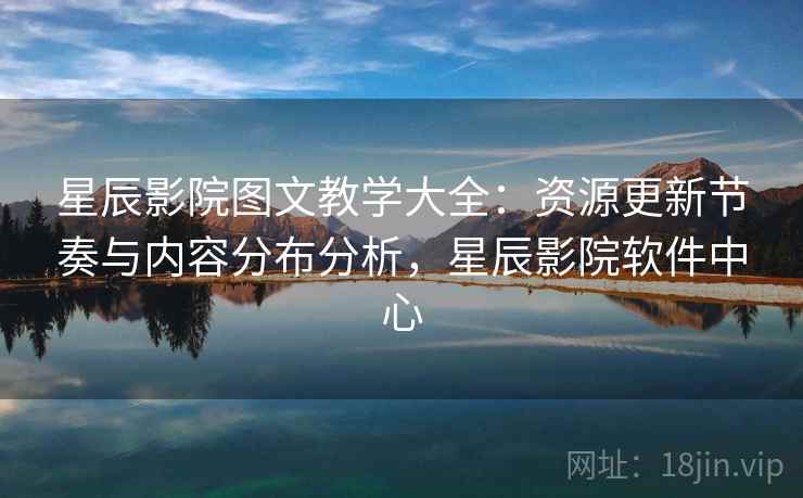 星辰影院图文教学大全：资源更新节奏与内容分布分析，星辰影院软件中心