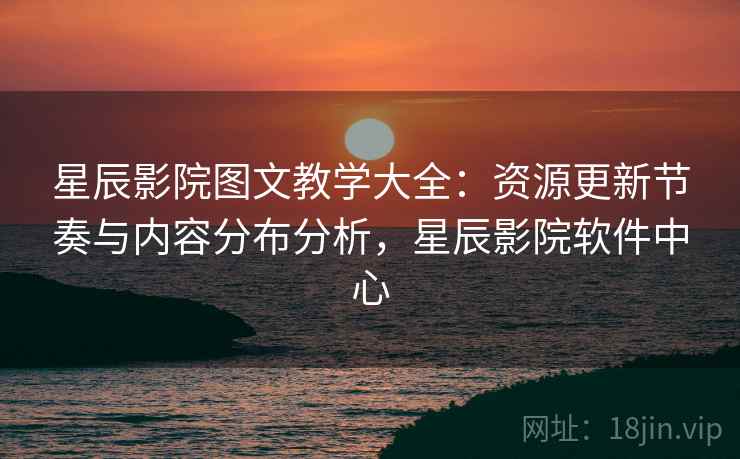 星辰影院图文教学大全：资源更新节奏与内容分布分析，星辰影院软件中心