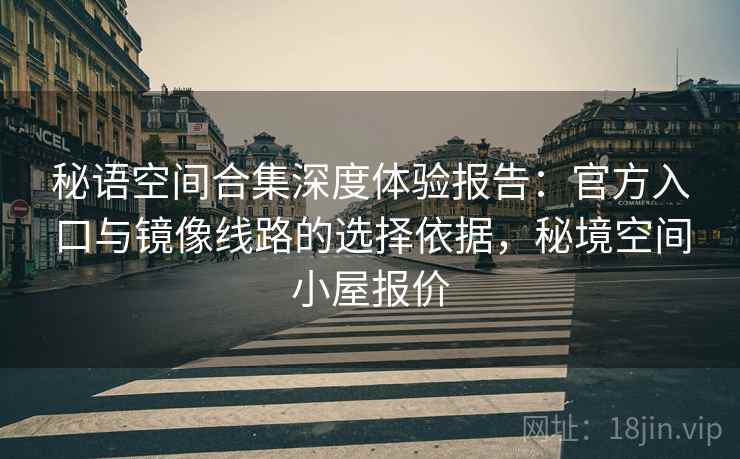 秘语空间合集深度体验报告：官方入口与镜像线路的选择依据，秘境空间小屋报价