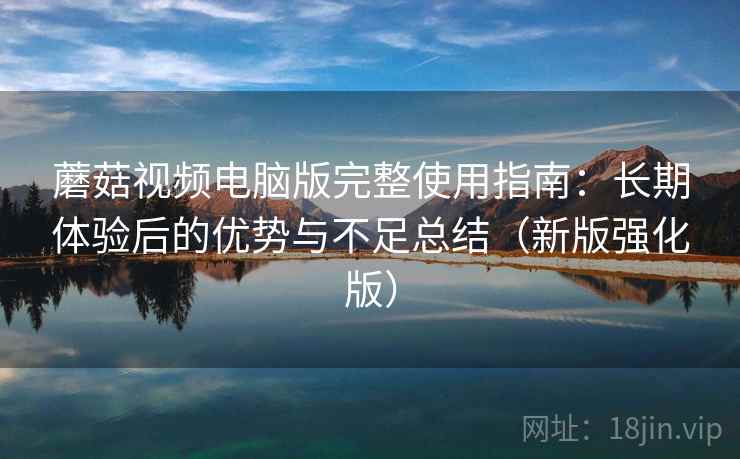 蘑菇视频电脑版完整使用指南：长期体验后的优势与不足总结（新版强化版）