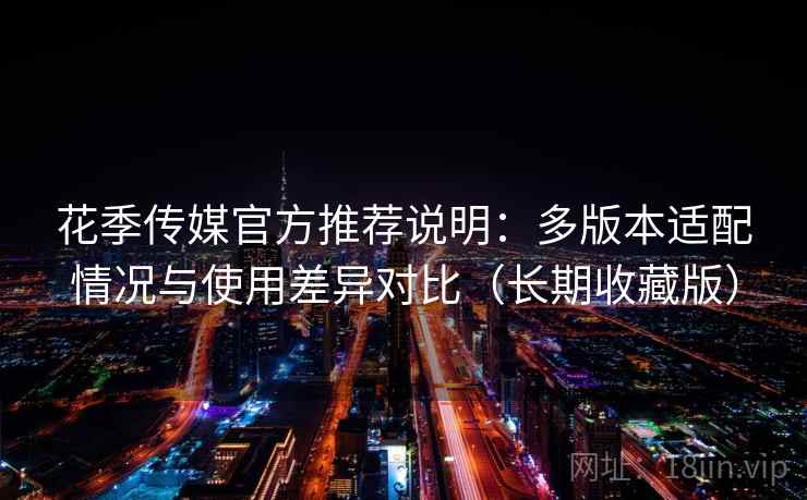 花季传媒官方推荐说明：多版本适配情况与使用差异对比（长期收藏版）