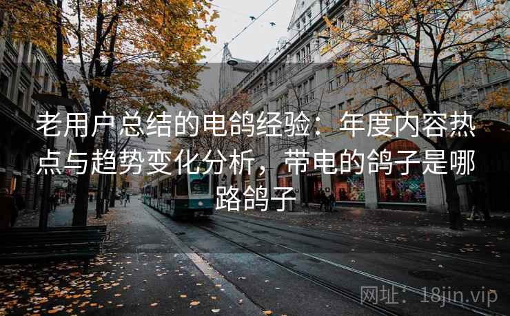 老用户总结的电鸽经验：年度内容热点与趋势变化分析，带电的鸽子是哪路鸽子