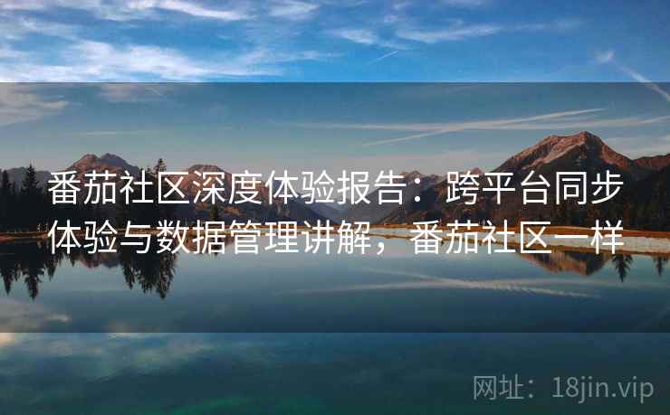 番茄社区深度体验报告：跨平台同步体验与数据管理讲解，番茄社区一样