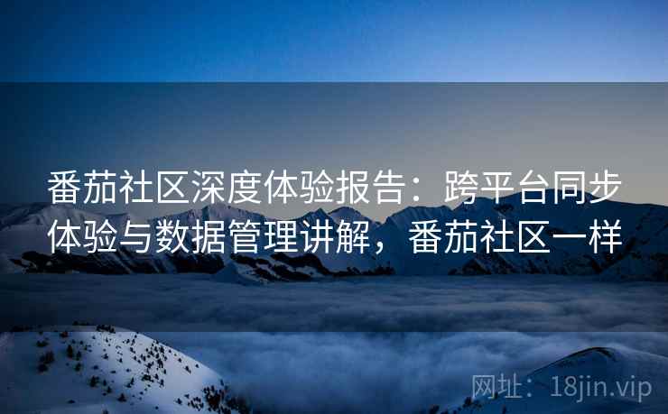 番茄社区深度体验报告：跨平台同步体验与数据管理讲解，番茄社区一样