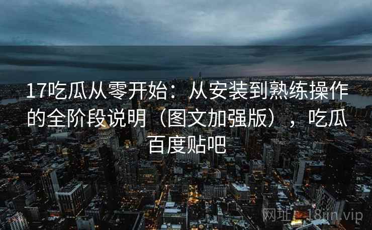 17吃瓜从零开始：从安装到熟练操作的全阶段说明（图文加强版），吃瓜百度贴吧