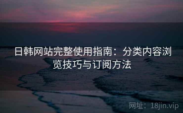 日韩网站完整使用指南：分类内容浏览技巧与订阅方法
