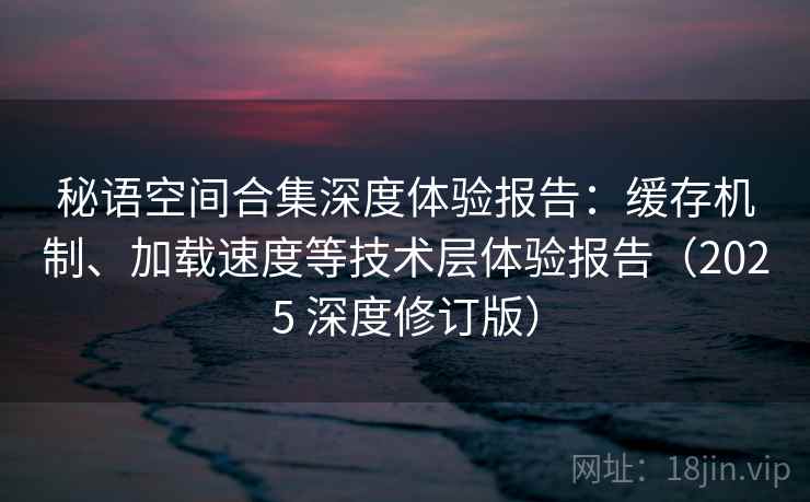 秘语空间合集深度体验报告：缓存机制、加载速度等技术层体验报告（2025 深度修订版）