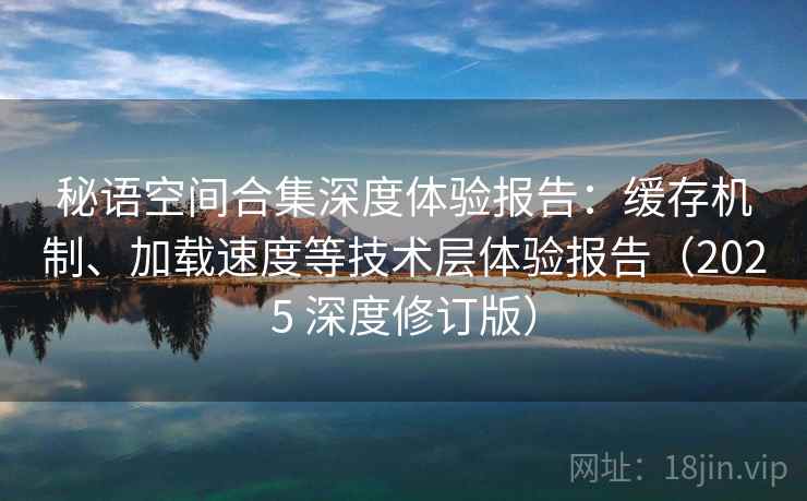 秘语空间合集深度体验报告：缓存机制、加载速度等技术层体验报告（2025 深度修订版）