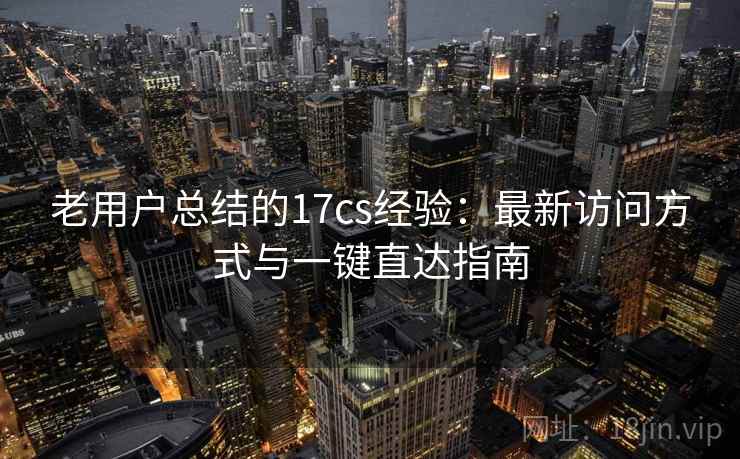 老用户总结的17cs经验：最新访问方式与一键直达指南
