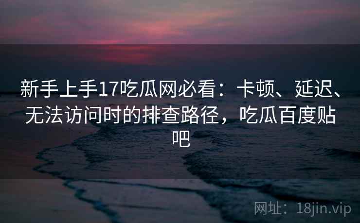 新手上手17吃瓜网必看：卡顿、延迟、无法访问时的排查路径，吃瓜百度贴吧