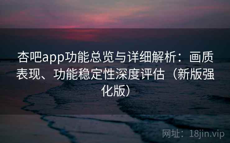 杏吧app功能总览与详细解析：画质表现、功能稳定性深度评估（新版强化版）