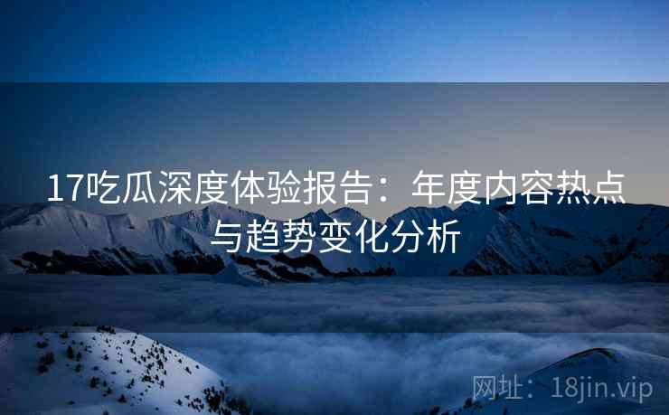 17吃瓜深度体验报告：年度内容热点与趋势变化分析