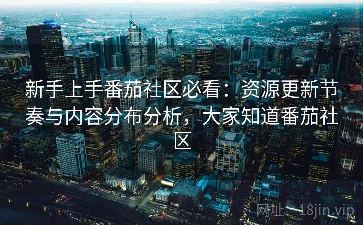 新手上手番茄社区必看:资源更新节奏与内容分布分析,大家知道番茄社区 新手上手番茄社区必看:资源更新节奏与内容分布分析,大家知道番茄社区