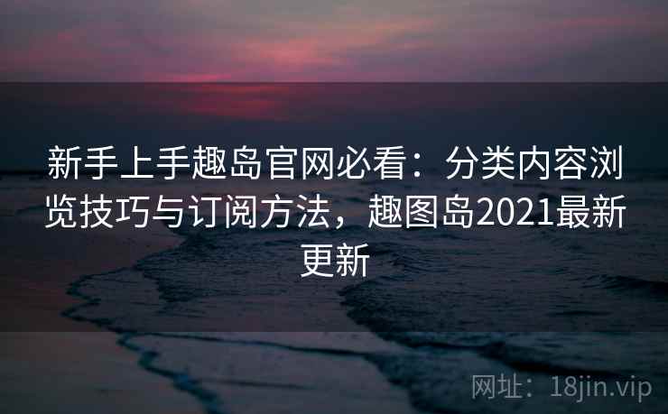 新手上手趣岛官网必看:分类内容浏览技巧与订阅方法,趣图岛2021最新更新 新手上手趣岛官网必看:分类内容浏览技巧与订阅方法,趣图岛2021最新更新