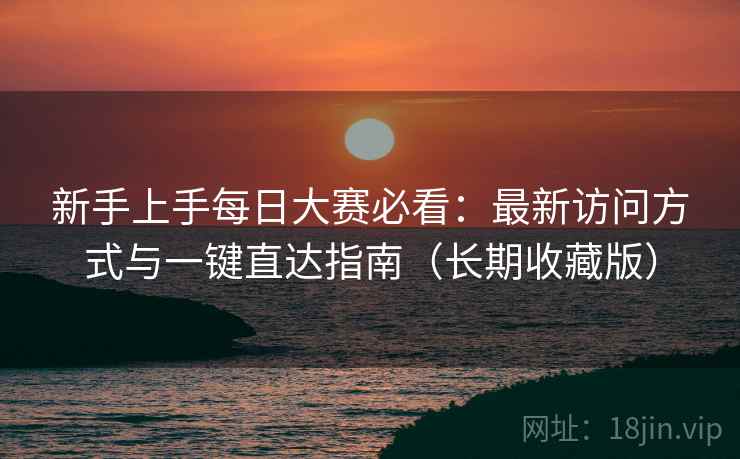 新手上手每日大赛必看：最新访问方式与一键直达指南（长期收藏版）