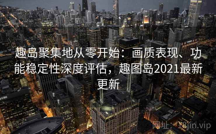 趣岛聚集地从零开始：画质表现、功能稳定性深度评估，趣图岛2021最新更新