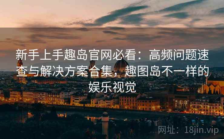 新手上手趣岛官网必看：高频问题速查与解决方案合集，趣图岛不一样的娱乐视觉