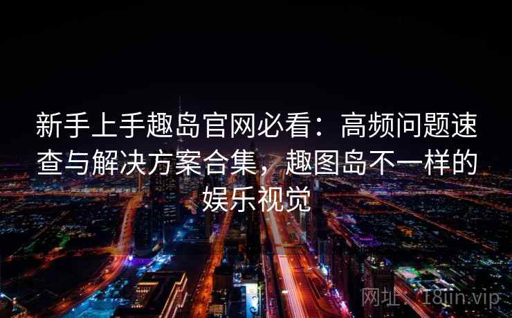 新手上手趣岛官网必看：高频问题速查与解决方案合集，趣图岛不一样的娱乐视觉