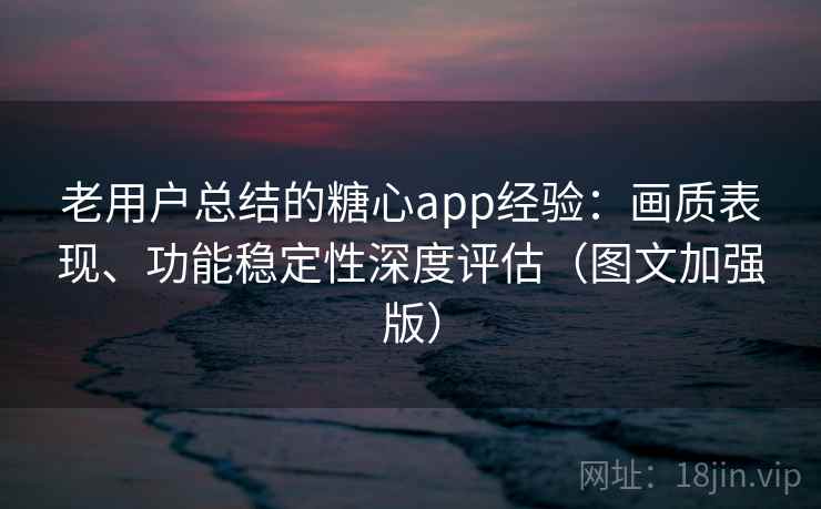 老用户总结的糖心app经验：画质表现、功能稳定性深度评估（图文加强版）