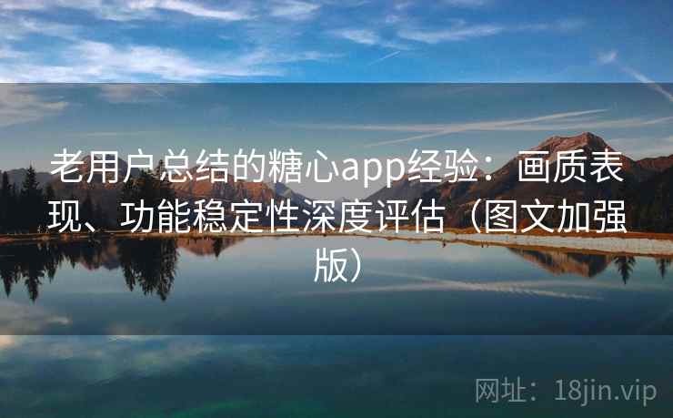 老用户总结的糖心app经验：画质表现、功能稳定性深度评估（图文加强版）