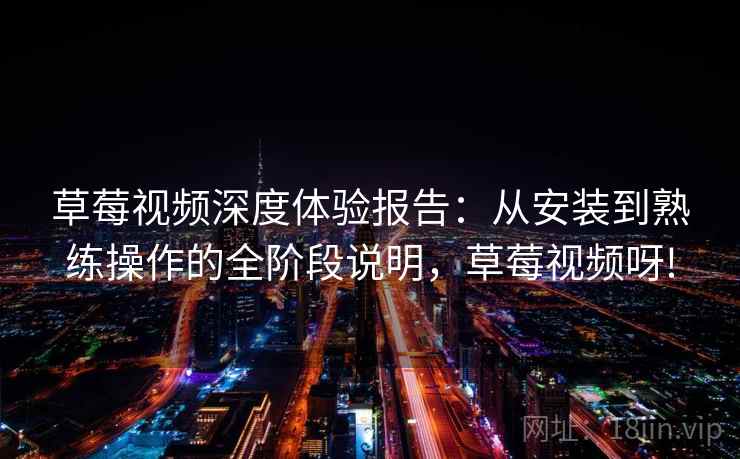 草莓视频深度体验报告：从安装到熟练操作的全阶段说明，草莓视频呀!