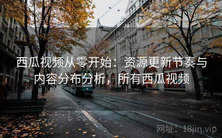西瓜视频从零开始：资源更新节奏与内容分布分析，所有西瓜视频