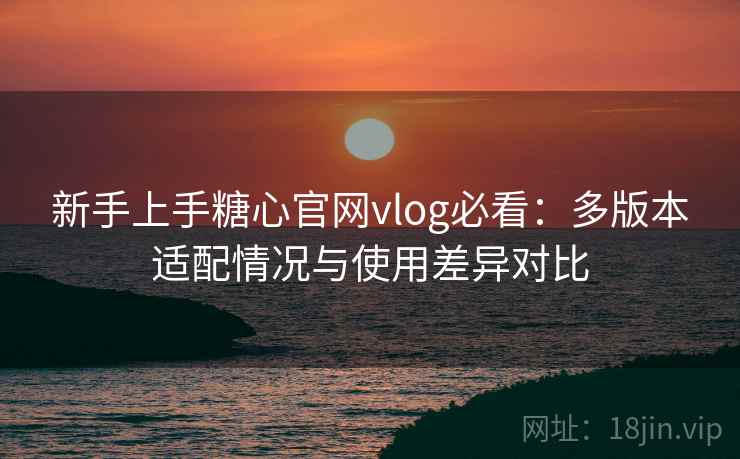 新手上手糖心官网vlog必看：多版本适配情况与使用差异对比