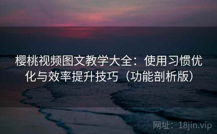 樱桃视频图文教学大全：使用习惯优化与效率提升技巧（功能剖析版）