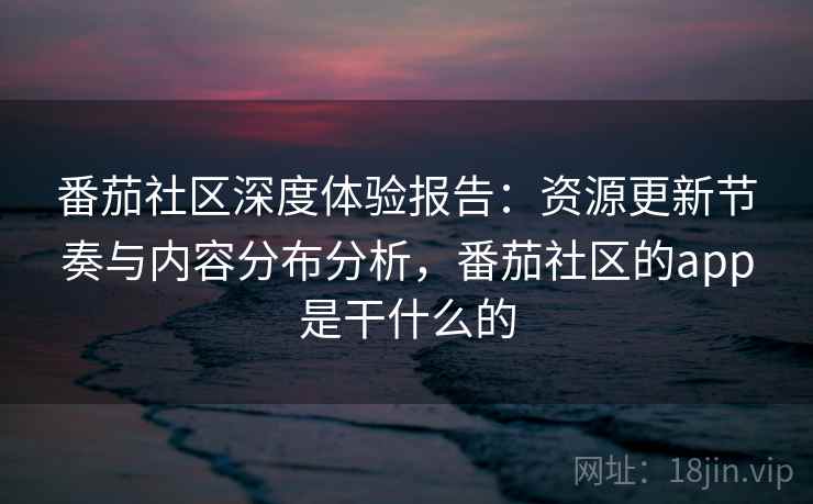 番茄社区深度体验报告：资源更新节奏与内容分布分析，番茄社区的app是干什么的