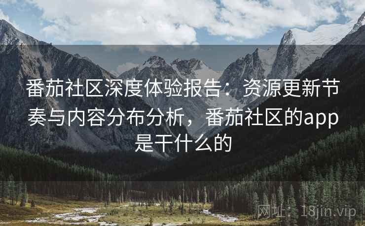 番茄社区深度体验报告:资源更新节奏与内容分布分析,番茄社区的app是干什么的 番茄社区深度体验报告:资源更新节奏与内容分布分析,番茄社区的app是干什么的