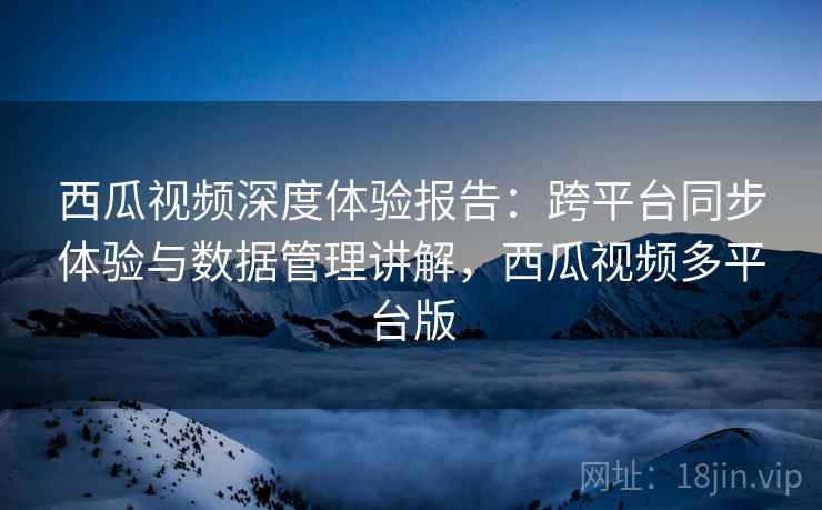 西瓜视频深度体验报告：跨平台同步体验与数据管理讲解，西瓜视频多平台版