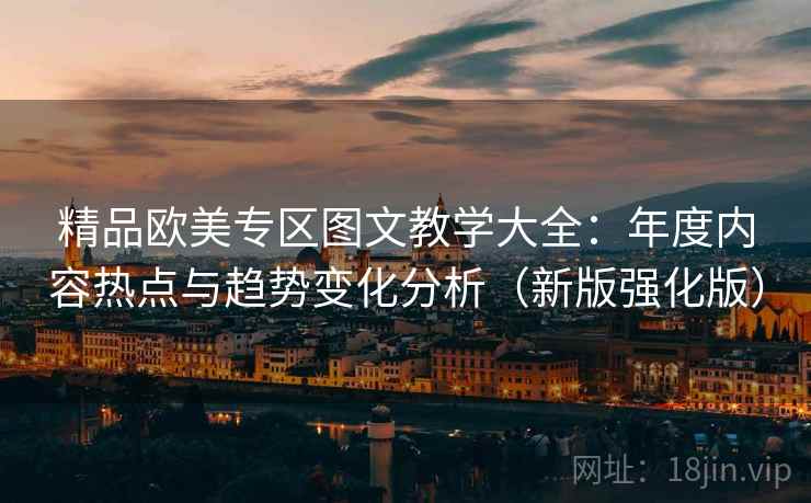 精品欧美专区图文教学大全:年度内容热点与趋势变化分析(新版强化版) 精品欧美专区图文教学大全:年度内容热点与趋势变化分析(新版强化版)