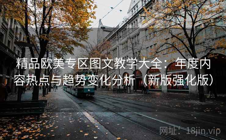 精品欧美专区图文教学大全：年度内容热点与趋势变化分析（新版强化版）