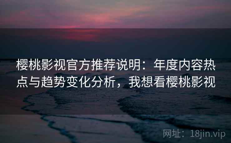 樱桃影视官方推荐说明：年度内容热点与趋势变化分析，我想看樱桃影视
