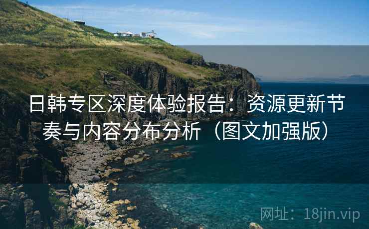 日韩专区深度体验报告：资源更新节奏与内容分布分析（图文加强版）
