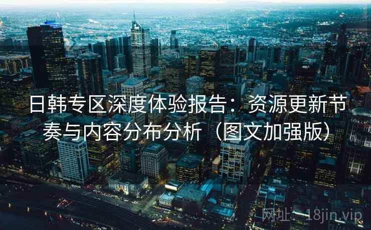 日韩专区深度体验报告:资源更新节奏与内容分布分析(图文加强版) 日韩专区深度体验报告:资源更新节奏与内容分布分析(图文加强版)