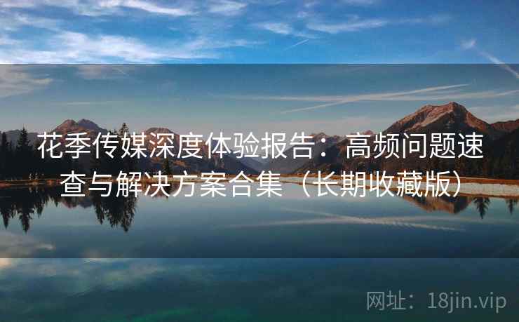 花季传媒深度体验报告：高频问题速查与解决方案合集（长期收藏版）
