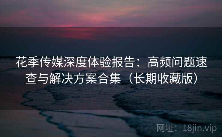 花季传媒深度体验报告:高频问题速查与解决方案合集(长期收藏版) 花季传媒深度体验报告:高频问题速查与解决方案合集(长期收藏版)