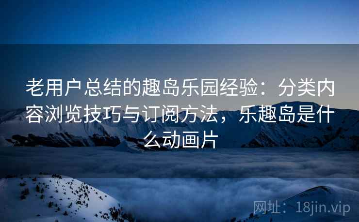 老用户总结的趣岛乐园经验：分类内容浏览技巧与订阅方法，乐趣岛是什么动画片