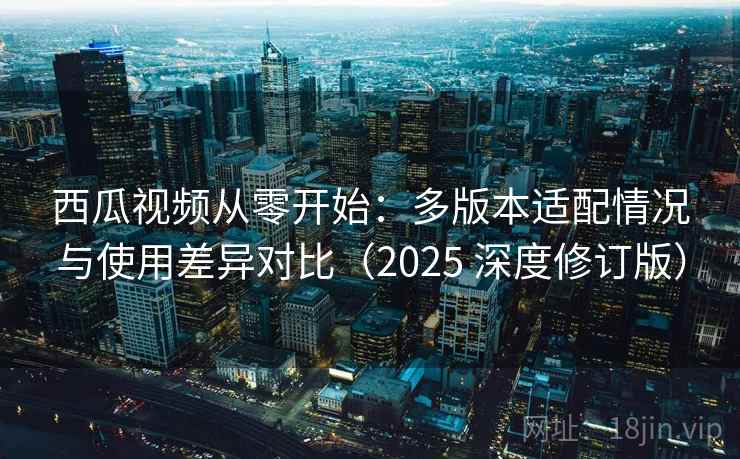 西瓜视频从零开始：多版本适配情况与使用差异对比（2025 深度修订版）
