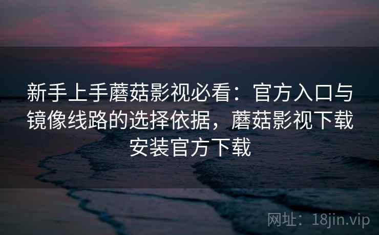 新手上手蘑菇影视必看：官方入口与镜像线路的选择依据，蘑菇影视下载安装官方下载