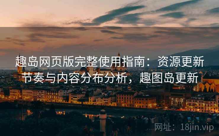 趣岛网页版完整使用指南：资源更新节奏与内容分布分析，趣图岛更新