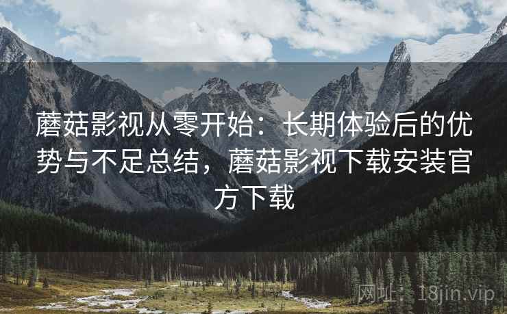 蘑菇影视从零开始：长期体验后的优势与不足总结，蘑菇影视下载安装官方下载