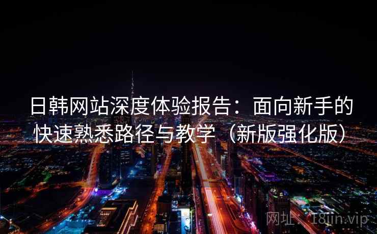 日韩网站深度体验报告：面向新手的快速熟悉路径与教学（新版强化版）