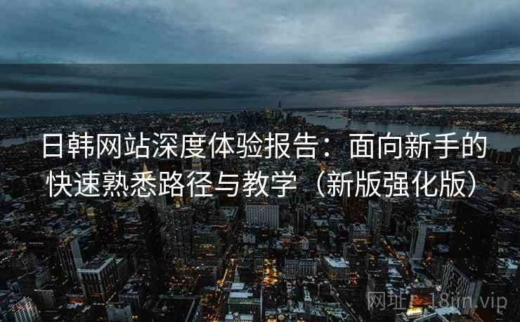 日韩网站深度体验报告:面向新手的快速熟悉路径与教学(新版强化版) 日韩网站深度体验报告:面向新手的快速熟悉路径与教学(新版强化版)